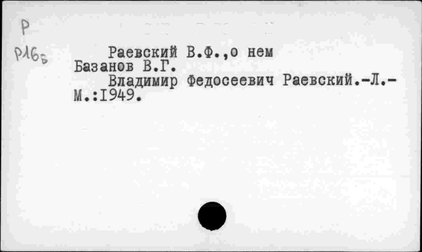 ﻿р
VAG- Раевский В.Ф.,о нем Базанов В.Г.
Владимир Федосеевич Раевский.-Л.-М.:1949.